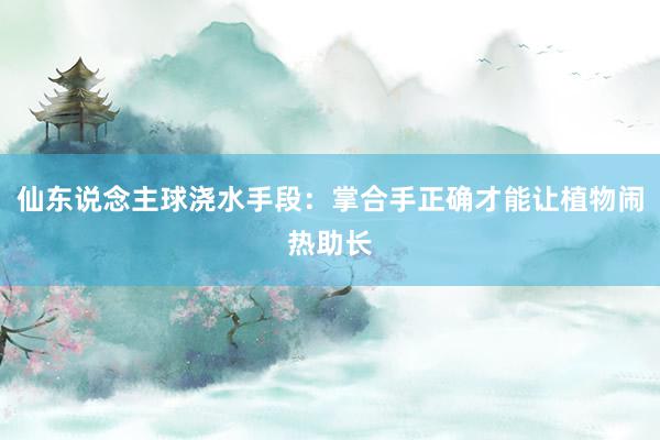 仙东说念主球浇水手段：掌合手正确才能让植物闹热助长