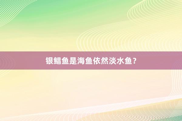 银鲳鱼是海鱼依然淡水鱼?